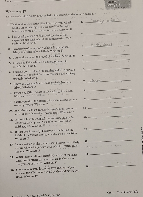 Name _Chapter 3
Activity 3-2
What Am I?
Answer each riddle below about an indicator, control, or device on a vehicle.
1. 'I am used to control the direction of the front wheels. 1.
_
When I am turned right, the car moves to the right.
_
When I am turned left, the car turns left. What am I?
2. I am usually located on the steering column. The 2.
engine will not start unless I am turned to the “On”
position. What am I?
3, I am used to slow or stop a vehicle. If you tap me 3.
_
lightly, the brake light will flash. What am I?
4. I am used to control the speed of a vehicle. What am I? 4._
5. I warn you if the vehicle's electrical system is in 5.
_
_
trouble. What am I?
6. I remind you to release the parking brake. I also warn 6.
you that part or all of the brake system is not working 
properly. What am I?
7. I show you the number of miles a vehicle has been 7.
_
driven. What am I?
8. I warn you if the coolant in the engine gets too hot 
_
_
What am I?
9. I warn you when the engine oil is not circulating at the 9.
_
correct pressure. What am I?
10. In a vehicle with an automatic transmission, you move 10.
me to choose forward or reverse gears. What am I?
11. In a vehicle with a manual transmission, I am to the 11.
_
left of the brake pedal. You push me down when
_
shifting gears. What am I?
12. If I am fitted properly, I help you avoid hitting the 12.
inside of the vehicle during a sudden stop or collision.
_
What am I?
13. I am a padded device on the backs of front seats. I help 13.
reduce whiplash injuries if your vehicle is struck from
the rear. What am I?
14. When I am on, all turn-signal lights flash at the same 14.
_
time. I warn others that your vehicle is a hazard or
_
that you are in trouble. What am I?
15. I let you view what is coming from the rear of your 15.
vehicle. My adjustment should be checked before you
drive. What am I?
Chanter 3  Básic Vehicle Operation Unit 1 · The Driving Task