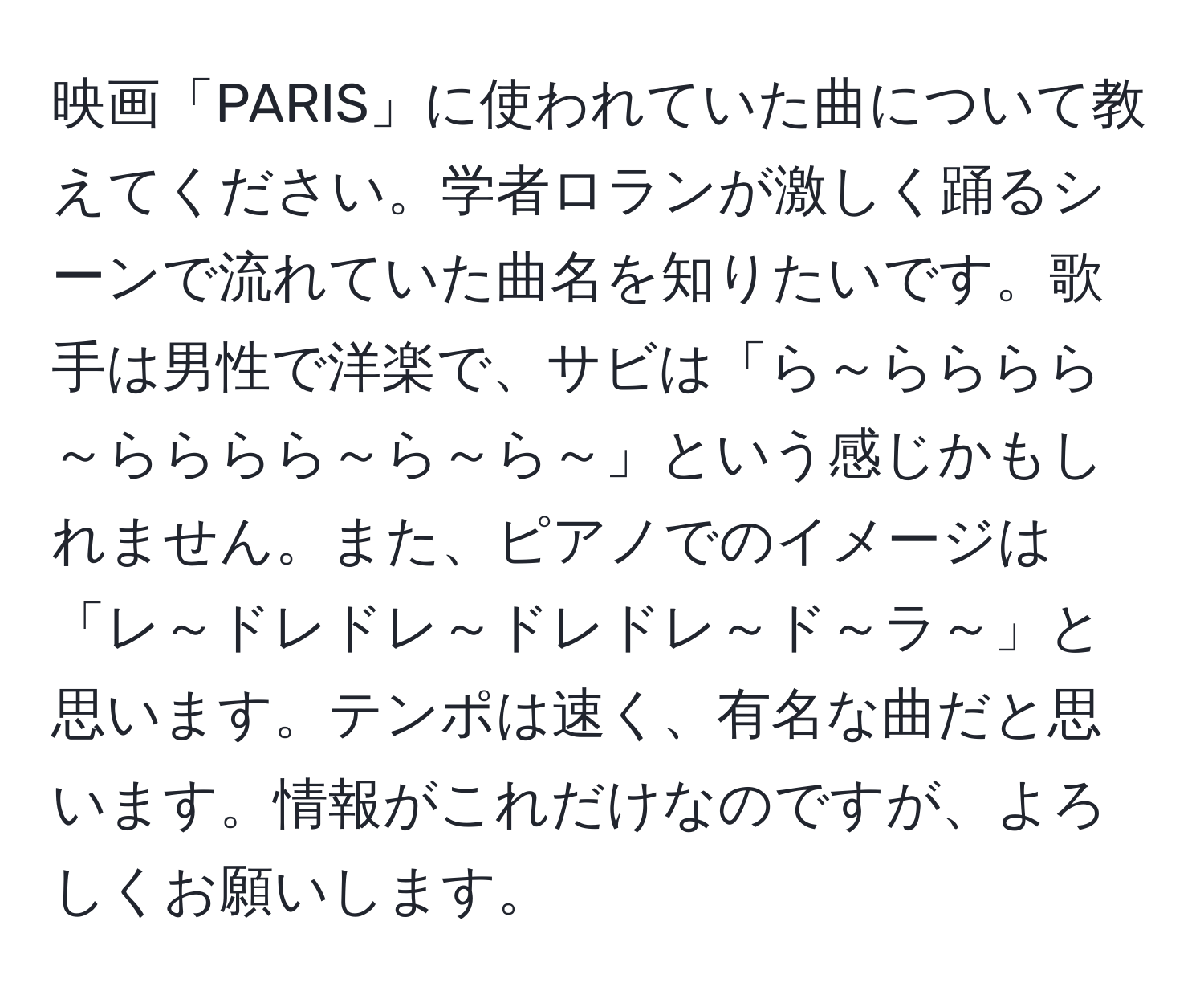 映画「PARIS」に使われていた曲について教えてください。学者ロランが激しく踊るシーンで流れていた曲名を知りたいです。歌手は男性で洋楽で、サビは「ら～らららら～らららら～ら～ら～」という感じかもしれません。また、ピアノでのイメージは「レ～ドレドレ～ドレドレ～ド～ラ～」と思います。テンポは速く、有名な曲だと思います。情報がこれだけなのですが、よろしくお願いします。