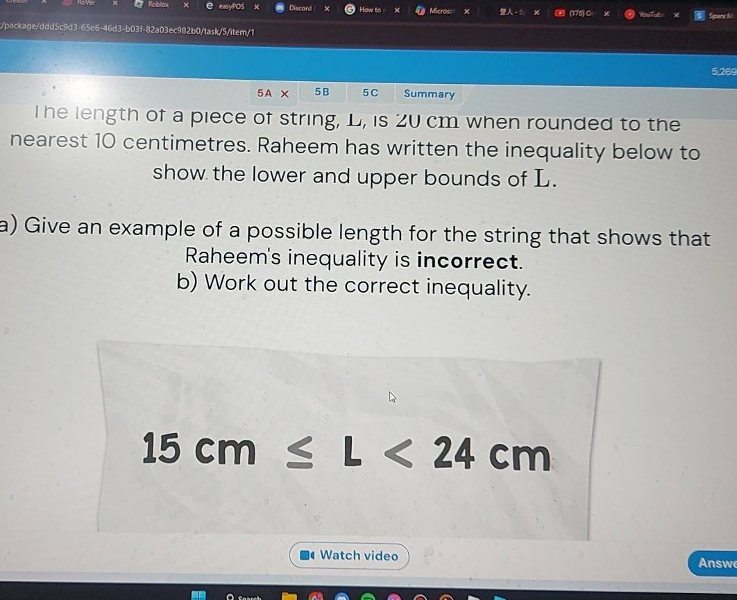 Roblox e easyPOS × Discord How to Microsc × 1 (176)O YoeTab Sparx t 
c/package/ddd5c9d3-65e6-46d3-b03f-82a03ec982b0/task/5/item/1
5,269
5A × 5 B 5 C Summary 
T he length of a piece of string, L, is 20 cm when rounded to the 
nearest 10 centimetres. Raheem has written the inequality below to 
show the lower and upper bounds of L. 
a) Give an example of a possible length for the string that shows that 
Raheem's inequality is incorrect. 
b) Work out the correct inequality.
15cm≤ L<24cm</tex> 
Watch video Answe