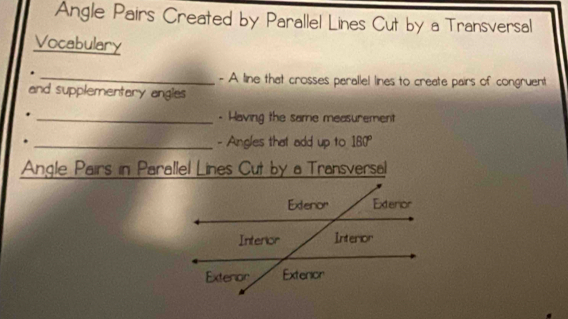 Angle Pairs Created by Parallel Lines Cut by a Transversal 
Vocabulary 
_- A line that crosses parallel lines to create pairs of congruent 
and supplementary angles 
_- Having the same measurement 
_- Angles that add up to 180°
Angle Pairs in Parallel Lines Cut by a Transversal