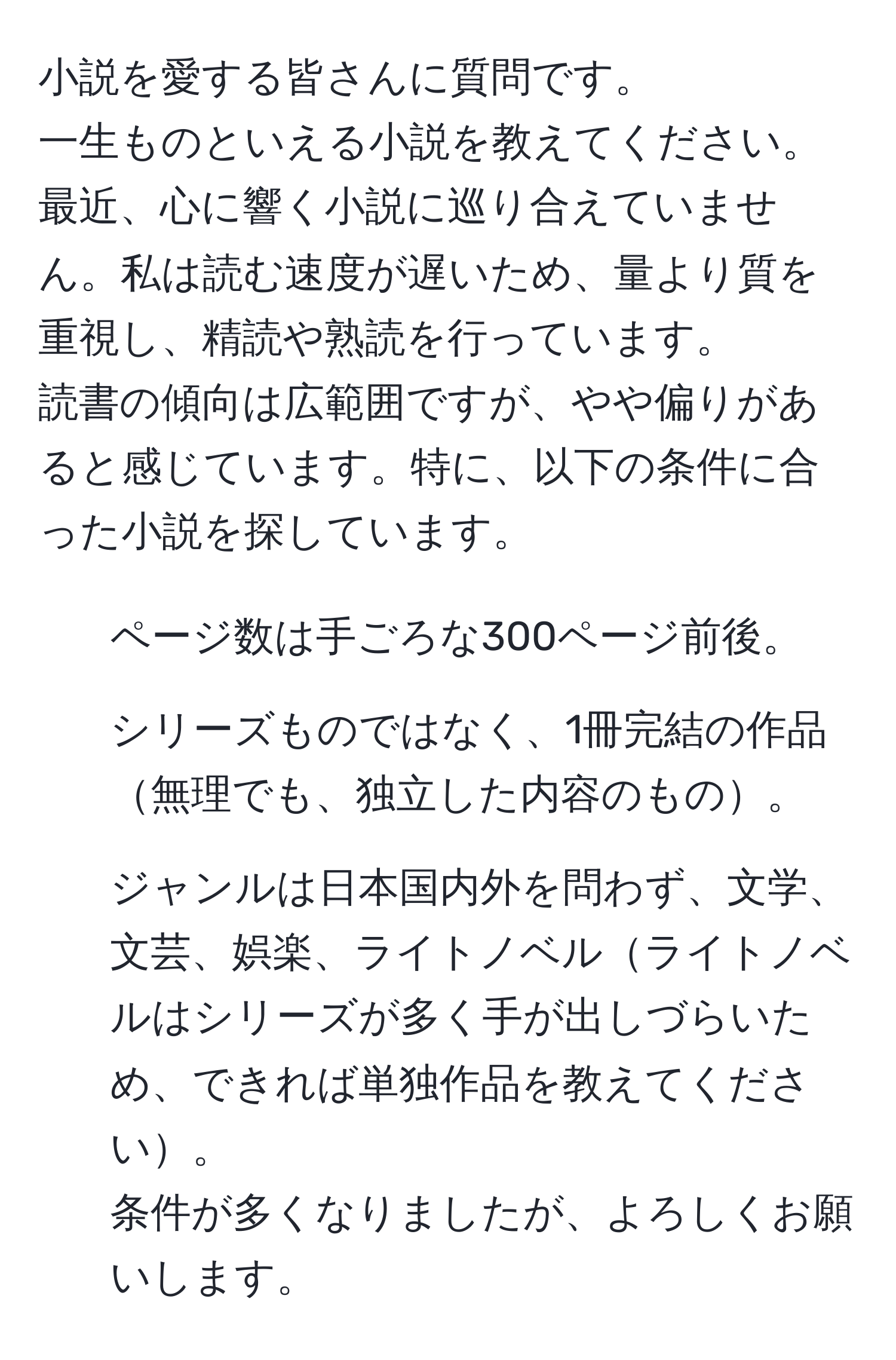 小説を愛する皆さんに質問です。  
一生ものといえる小説を教えてください。  
最近、心に響く小説に巡り合えていません。私は読む速度が遅いため、量より質を重視し、精読や熟読を行っています。  
読書の傾向は広範囲ですが、やや偏りがあると感じています。特に、以下の条件に合った小説を探しています。  
- ページ数は手ごろな300ページ前後。  
- シリーズものではなく、1冊完結の作品無理でも、独立した内容のもの。  
- ジャンルは日本国内外を問わず、文学、文芸、娯楽、ライトノベルライトノベルはシリーズが多く手が出しづらいため、できれば単独作品を教えてください。  
条件が多くなりましたが、よろしくお願いします。