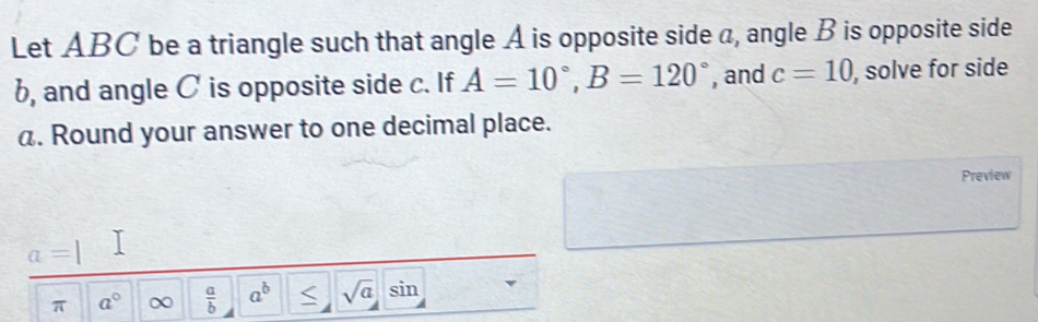 Let ABC be a triangle such that angle A is opposite side a, angle B is opposite side
b, and angle C is opposite side c. If A=10°, B=120° , and c=10 , solve for side
a. Round your answer to one decimal place. 
Preview
a=1
π a° ∞  a/b  a^b S sqrt(a) sin