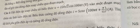 đo bằng s. Biết rằng trong t i 
tăn số góc của dòng điện xoay chiều qua đoạn mạch. 
có bọc c 
Câu 4: Đặt điện áp xoay chiều có biểu thức u=220sqrt(2) cos 100πt (V) vào một đoạn mạc làm bằn 
chúa các linh kiện điện tử. Biểu thức cường độ dòng điện i=5cos (100π t+ π /12 )(A). Tính 
độ lệch pha giữa điện áp và cường độ đòng điện. 
Nối