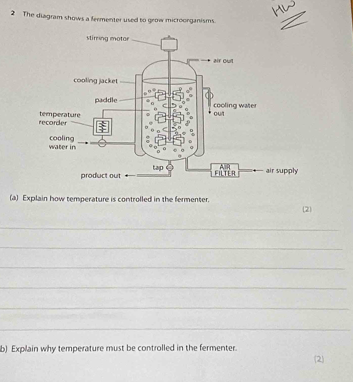 The diagram shows a fermenter used to grow microorganisms. 
_ 
(a) Explain how temperature is controlled in the fermenter. 
(2) 
_ 
_ 
_ 
_ 
_ 
_ 
b) Explain why temperature must be controlled in the fermenter. 
(2)