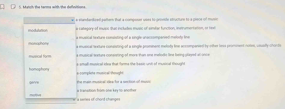 Match the terms with the definitions.
a standardized pattern that a composer uses to provide structure to a piece of music
modulation a category of music that includes music of similar function, instrumentation, or text
a musical texture consisting of a single unaccompanied melody line
monophony
a musical texture consisting of a single prominent melody line accompanied by other less prominent notes, usually chords
musical form a musical texture consisting of more than one melodic line being played at once
a small musical idea that forms the basic unit of musical thought
homophony
a complete musical thought
genre the main musical idea for a section of music
a transition from one key to another
motive
a series of chord changes