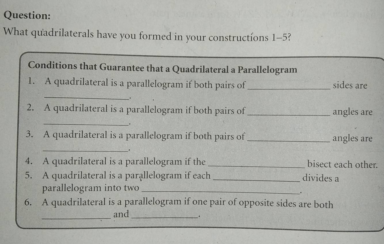 What quadrilaterals have you formed in your constructions 1-5? 
_ 
Conditions that Guarantee that a Quadrilateral a Parallelogram 
1. A quadrilateral is a parallelogram if both pairs of _sides are 
_ 
. 
2. A quadrilateral is a parallelogram if both pairs of _angles are 
_ 
. 
3. A quadrilateral is a parallelogram if both pairs of _angles are 
_ 
. 
4. A quadrilateral is a parallelogram if the _bisect each other. 
5. A quadrilateral is a parallelogram if each _divides a 
parallelogram into two_ 
. 
6. A quadrilateral is a parallelogram if one pair of opposite sides are both 
_and_ 
.