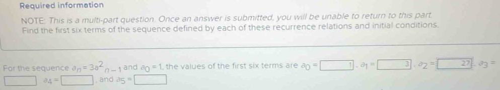 Required information 
NOTE: This is a multi-part question. Once an answer is submitted, you will be unable to return to this part. 
Find the first six terms of the sequence defined by each of these recurrence relations and initial conditions. 
For the sequence a_n=3a^2n-1 and a_0=1 , the values of the first six terms are a_0=□. a_1=□ 3· a_2=□ 272a_3=
□ a_4=□ , and a_5=□