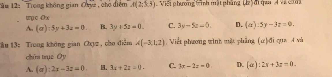 Tâu 12: Trong không gian Oxyz , cho điểm A(2;3;5). Viết phương trình mặt phăng (α) đi qua Á và chưa
trục Ox
A. (alpha ):5y+3z=0. B. 3y+5z=0. C. 3y-5z=0. D. (alpha ):5y-3z=0. 
1âu 13: Trong không gian Oxyz , cho điểm A(-3;1;2). Viết phương trình mặt phẳng (α)đi qua A và
chứa trục Oy
A. (alpha ):2x-3z=0. B. 3x+2z=0. C. 3x-2z=0. D. (alpha ):2x+3z=0.