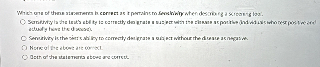 Which one of these statements is correct as it pertains to Sensitivity when describing a screening tool.
Sensitivity is the test's ability to correctly designate a subject with the disease as positive (individuals who test positive and
actually have the disease).
Sensitivity is the test's ability to correctly designate a subject without the disease as negative.
None of the above are correct.
Both of the statements above are correct.