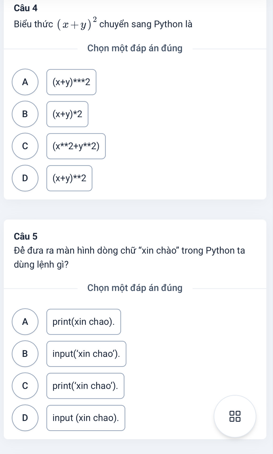 Biểu thức (x+y)^2 chuyển sang Python là
Chọn một đáp án đúng
A (x+y)^***2
B (x+y)*2
C (x^(**)2+y^(**)2)
D (x+y)^**2
Câu 5
Đề đưa ra màn hình dòng chữ “xin chào” trong Python ta
dùng lệnh gì?
Chọn một đáp án đúng
A print(xin chao).
B input(‘xin chao’).
C print(‘xin chao’).
D input (xin chao).