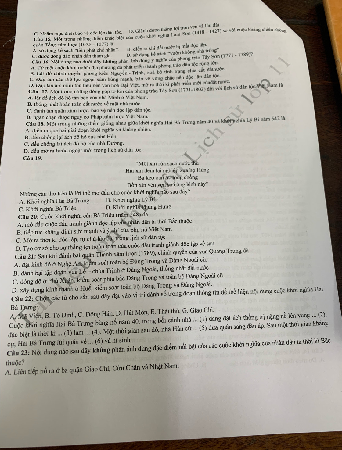 C. Nhầm mục đích bảo vệ độc lập dân tộc. D. Giành được thắng lợi trọn vẹn và lâu dài ) so với cuộc kháng chiến chống
Câu 15. Một trong những điểm khác biệt của cuộc khởi nghĩa Lam Sơn (1418-1427)
quân Tống xâm lược (1075 - 1077) là
A. sử dụng kế sách “tiên phát chế nhân”. B. diễn ra khi đất nước bị mất độc lập.
C. được đông đảo nhân dân tham gia. D. sử dụng kế sách “vườn không nhà trống”
Câu 16. Nội dung nào dưới đây không phản ánh đúng ý nghĩa của phong trào Tây Sơn (1771-1789 2
A. Từ một cuộc khởi nghĩa địa phương đã phát triển thành phong trào dân tộc rộng lớn.
B. Lật đồ chính quyền phong kiến Nguyễn - Trịnh, xoá bỏ tình trạng chia cắt đấtnước.
C. Đập tan các thể lực ngoại xâm hùng mạnh, bảo vệ vững chắc nền độc lập dân tộc.
D. Đập tan âm mưu thủ tiêu nền văn hoá Đại Việt, mở ra thời kì phát triển mới củađất nước.
Câu 17. Một trong những đóng góp to lớn của phong trào Tây Sơn (1771-1802) đổi với lịch sử dân tộc Việt Nam là
A. lật đổ ách đô hộ tàn bạo của nhà Minh ở Việt Nam.
B. thống nhất hoàn toàn đất nước về mặt nhà nước.
C. đánh tan quân xâm lược, bảo vệ nền độc lập dân tộc.
D. ngăn chặn được nguy cơ Pháp xâm lược Việt Nam.
Câu 18. Một trong những điểm giống nhau giữa khởi nghĩa Hai Bà Trưng năm 40 và khởi nghĩa Lý Bí năm 542 là
A. diễn ra qua hai giai đoạn khởi nghĩa và kháng chiến.
B. đều chống lại ách đô hộ của nhà Hán.
C. đều chống lại ách đô hộ của nhà Đường.
D. đều mở ra bước ngoặt mới trong lịch sử dân tộc.
Câu 19.
Một xin rửa sạch nước thù
Hai xin đem lại nghiệp xưa họ Hùng
Ba kẻo oan ức lòng chồng
Bốn xin vẻn vẹn sở công lênh này''
Những câu thơ trên là lời thể mở đầu cho cuộc khởi nghĩa nào sau đây?
A. Khởi nghĩa Hai Bà Trưng B. Khởi nghĩa Lý Bí
C. Khởi nghĩa Bà Triệu D. Khởi nghĩa Phùng Hưng
Câu 20: Cuộc khởi nghĩa của Bà Triệu (năm 248) đã
A. mở đầu cuộc đấu tranh giành độc lập của nhân dân ta thời Bắc thuộc
B. tiếp tục khẳng định sức mạnh và ý chí của phụ nữ Việt Nam
C. Mở ra thời kì độc lập, tự chủ lâu dài trong lịch sử dân tộc
D. Tạo cơ sở cho sự thắng lợi hoàn toản của cuộc đấu tranh giành độc lập về sau
Câu 21: Sau khi đánh bại quân Thanh xâm lược (1789), chính quyền của vua Quang Trung đã
A. đặt kinh đô ở Nghệ An, kiểm soát toàn bộ Đàng Trong và Đàng Ngoài cũ.
B. đánh bại tập đoàn vua Lê - chúa Trịnh ở Đàng Ngoài, thống nhất đất nước
C. đóng đô ở Phú Xuân, kiểm soát phía bắc Đàng Trong và toàn bộ Đàng Ngoài cũ.
D. xây dựng kinh thành ở Huế, kiểm soát toàn bộ Đàng Trong và Đàng Ngoài.
Câu 22: Chọn các từ cho sẵn sau đây đặt vào vị trí đánh số trong đoạn thông tin để thể hiện nội dung cuộc khởi nghĩa Hai
Bà Trưng:
A. Mã Viện, B. Tô Định, C. Đông Hán, D. Hát Môn, E. Thái thú, G. Giao Chi.
Cuộc khởi nghĩa Hai Bà Trưng bùng nổ năm 40, trong bối cảnh nhà ... (1) đang đặt ách thống trị nặng nề lên vùng ... (2),
đặc biệt là thời kì ... (3) làm ... (4). Một thời gian sau đó, nhà Hán cử ... (5) đưa quân sang đàn áp. Sau một thời gian kháng
cự, Hai Bà Trưng lui quân về ... (6) và hi sinh.
Câu 23: Nội dung nào sau đây không phản ánh đúng đặc điểm nổi bật của các cuộc khởi nghĩa của nhân dân ta thời kì Bắc
thuộc?
A. Liên tiếp nổ ra ở ba quận Giao Chỉ, Cửu Chân và Nhật Nam.