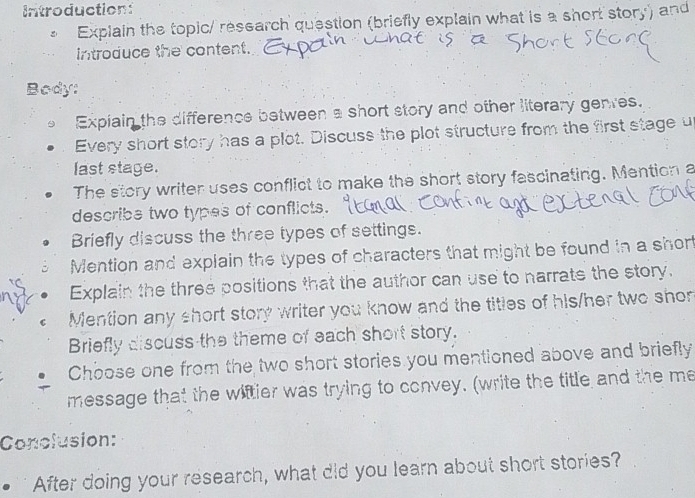 Introduction: 
Explain the topic/ research question (briefly explain what is a short story) and 
introduce the content. 
Body: 
Expiain the difference between a short story and other literary genres. 
Every short story has a plot. Discuss the plot structure from the first stage u 
last stage. 
The story writer uses conflict to make the short story fascinating. Mention a 
describe two types of conflicts. 
Briefly discuss the three types of settings. 
Mention and explain the types of characters that might be found in a short 
Explain the three positions that the author can use to narrate the story. 
Mention any short story writer you know and the titles of his/her two shor 
Briefly discuss the theme of each short story. 
Choose one from the two short stories you mentioned above and briefly 
message that the wiftier was trying to convey. (write the title and the me 
Conclusion: 
After doing your research, what did you learn about short stories?