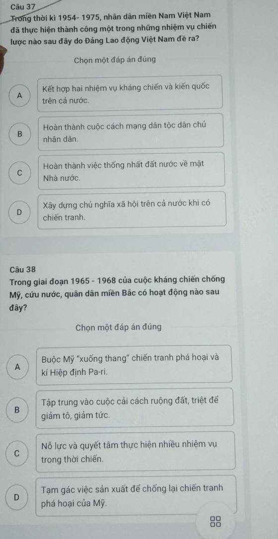 Trong thời kì 1954- 1975, nhân dân miền Nam Việt Nam
đã thực hiện thành công một trong những nhiệm vụ chiến
lược nào sau đây do Đảng Lao động Việt Nam đề ra?
Chọn một đáp án đúng
Kết hợp hai nhiệm vụ kháng chiến và kiến quốc
A trên cả nước.
Hoàn thành cuộc cách mạng dân tộc dân chủ
B
nhân dân.
Hoàn thành việc thống nhất đất nước về mặt
C Nhà nước.
Xây dựng chủ nghĩa xã hội trên cả nước khi có
D chiến tranh.
Câu 38
Trong giai đoạn 1965 - 1968 của cuộc kháng chiến chống
Mỹ, cứu nước, quân dân miền Bắc có hoạt động nào sau
đây?
Chọn một đáp án đúng
Buộc Mỹ "xuống thang” chiến tranh phá hoại và
A kí Hiệp định Pa-ri.
Tập trung vào cuộc cải cách ruộng đất, triệt để
B giảm tô, giảm tức.
Nỗ lực và quyết tâm thực hiện nhiều nhiệm vụ
C
trong thời chiến.
Tạm gác việc sản xuất để chống lại chiến tranh
D phá hoại của Mỹ.
□□
□□