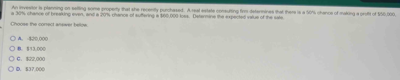 An investor is planning on selling some property that she recently purchased. A real estate consulting firm determines that there is a 50% chance of making a profit of $50,000,
a 30% chance of breaking even, and a 20% chance of suffering a $60,000 loss. Determine the expected value of the sale.
Choose the correct answer below
A. -$20,000
B. $13,000
C. $22,000
D. $37,000