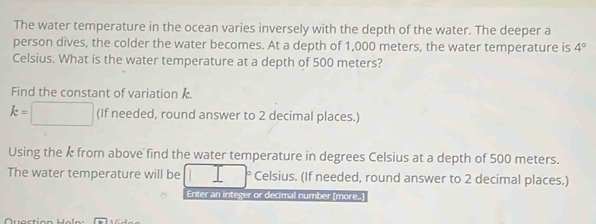 The water temperature in the ocean varies inversely with the depth of the water. The deeper a 
person dives, the colder the water becomes. At a depth of 1,000 meters, the water temperature is 4°
Celsius. What is the water temperature at a depth of 500 meters? 
Find the constant of variation k.
k=□ (If needed, round answer to 2 decimal places.) 
Using the k from above find the water temperature in degrees Celsius at a depth of 500 meters. 
The water temperature will be Celsius. (If needed, round answer to 2 decimal places.) 
Enter an integer or decimal number (more..)