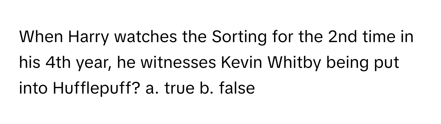 When Harry watches the Sorting for the 2nd time in his 4th year, he witnesses Kevin Whitby being put into Hufflepuff? a. true b. false