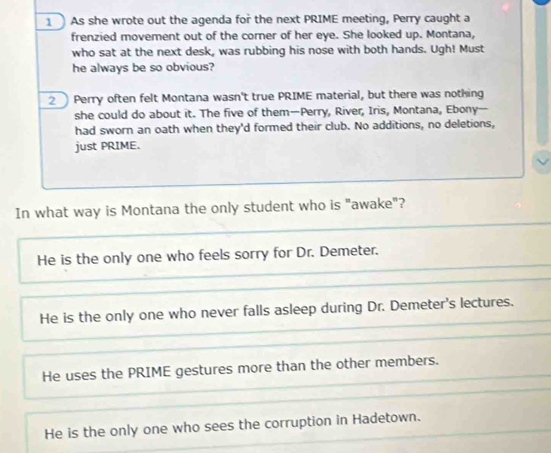 As she wrote out the agenda for the next PRIME meeting, Perry caught a
frenzied movement out of the corner of her eye. She looked up. Montana,
who sat at the next desk, was rubbing his nose with both hands. Ugh! Must
he always be so obvious?
2 Perry often felt Montana wasn't true PRIME material, but there was nothing
she could do about it. The five of them—Perry, River, Iris, Montana, Ebony—
had sworn an oath when they'd formed their club. No additions, no deletions,
just PRIME.
In what way is Montana the only student who is "awake"?
He is the only one who feels sorry for Dr. Demeter.
He is the only one who never falls asleep during Dr. Demeter's lectures.
He uses the PRIME gestures more than the other members.
He is the only one who sees the corruption in Hadetown.