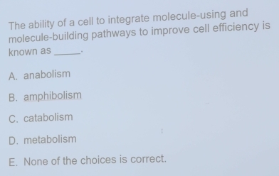 The ability of a cell to integrate molecule-using and
molecule-building pathways to improve cell efficiency is
known as _..
A. anabolism
B. amphibolism
C. catabolism
D. metabolism
E. None of the choices is correct.