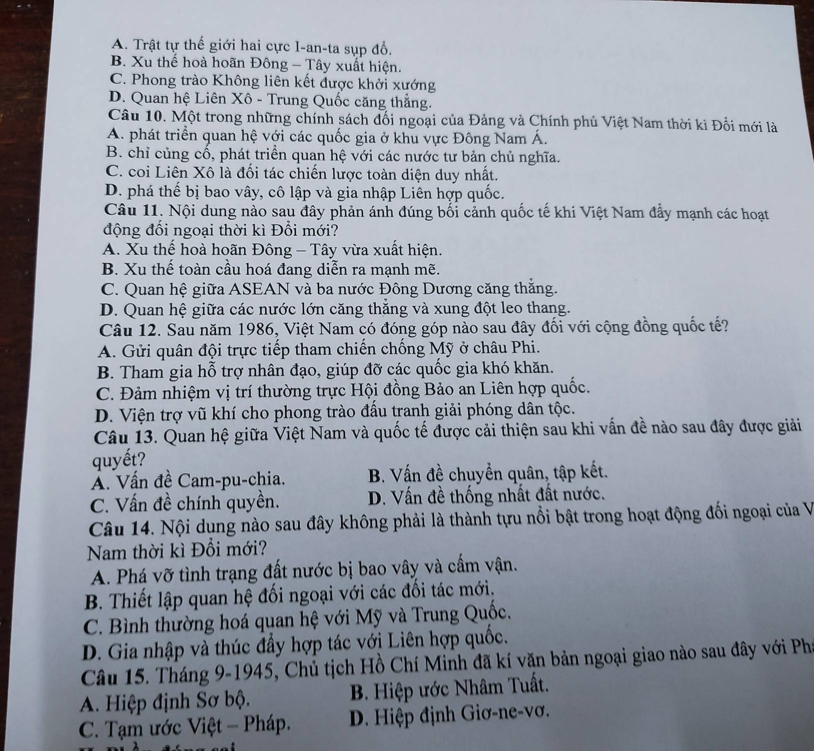 A. Trật tự thế giới hai cực I-an-ta sụp đổ.
B. Xu thế hoà hoãn Đông - Tây xuất hiện.
C. Phong trào Không liên kết được khởi xướng
D. Quan hệ Liên Xô - Trung Quốc căng thẳng.
Câu 10. Một trong những chính sách đối ngoại của Đảng và Chính phủ Việt Nam thời kì Đổi mới là
A. phát triển quan hệ với các quốc gia ở khu vực Đông Nam Á.
B. chỉ củng cố, phát triển quan hệ với các nước tư bản chủ nghĩa.
C. coi Liên Xô là đối tác chiến lược toàn diện duy nhất.
D. phá thế bị bao vây, cô lập và gia nhập Liên hợp quốc.
Câu 11. Nội dung nào sau đây phản ánh đúng bối cảnh quốc tế khi Việt Nam đẩy mạnh các hoạt
động đối ngoại thời kì Đổi mới?
A. Xu thế hoà hoãn Đông - Tây vừa xuất hiện.
B. Xu thế toàn cầu hoá đang diễn ra mạnh mẽ.
C. Quan hệ giữa ASEAN và ba nước Đông Dương căng thẳng.
D. Quan hệ giữa các nước lớn căng thắng và xung đột leo thang.
Câu 12. Sau năm 1986, Việt Nam có đóng góp nào sau đây đối với cộng đồng quốc tế?
A. Gửi quân đội trực tiếp tham chiến chống Mỹ ở châu Phi.
B. Tham gia hỗ trợ nhân đạo, giúp đỡ các quốc gia khó khăn.
C. Đảm nhiệm vị trí thường trực Hội đồng Bảo an Liên hợp quốc.
D. Viện trợ vũ khí cho phong trào đấu tranh giải phóng dân tộc.
Câu 13. Quan hệ giữa Việt Nam và quốc tế được cải thiện sau khi vấn đề nào sau đây được giải
quyết?
A. Vấn đề Cam-pu-chia. B. Vấn đề chuyển quân, tập kết.
C. Vấn đề chính quyền. D. Vấn đề thống nhất đất nước.
Câu 14. Nội dụng nào sau đây không phải là thành tựu nổi bật trong hoạt động đối ngoại của V
Nam thời kì Đổi mới?
A. Phá vỡ tình trạng đất nước bị bao vây và cấm vận.
B. Thiết lập quan hệ đối ngoại với các đối tác mới.
C. Bình thường hoá quan hệ với Mỹ và Trung Quốc.
D. Gia nhập và thúc đầy hợp tác với Liên hợp quốc.
Câu 15. Tháng 9-1945, Chủ tịch Hồ Chí Minh đã kí văn bản ngoại giao nào sau đây với Phí
A. Hiệp định Sơ bộ. B. Hiệp ước Nhâm Tuất.
C. Tạm ước Việt - Pháp. D. Hiệp định Giơ-ne-vơ.