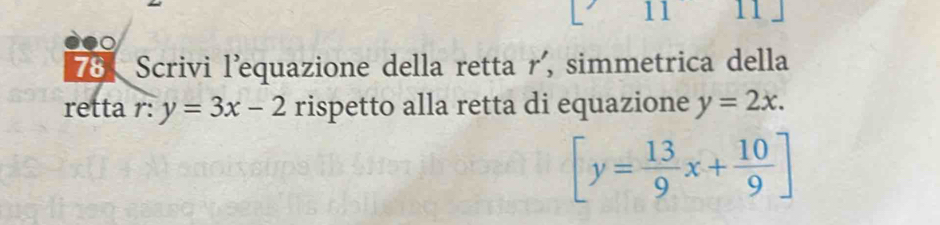 11 11 

78、 Scrivi l'equazione della retta r' , simmetrica della 
retta r: y=3x-2 rispetto alla retta di equazione y=2x.
[y= 13/9 x+ 10/9 ]