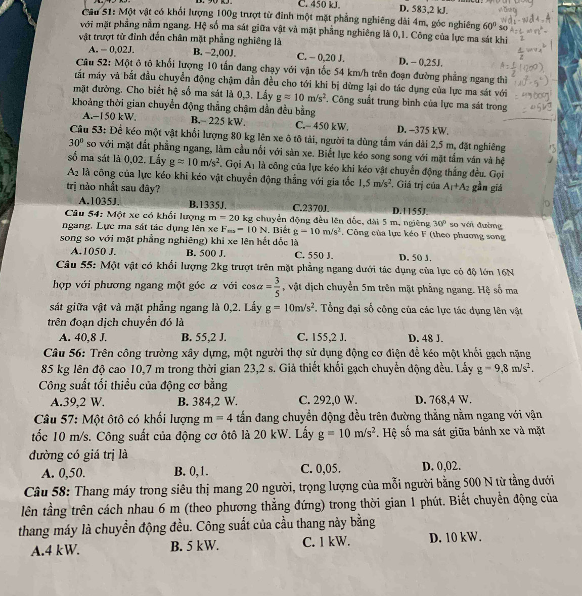 C. 450 kJ. D. 583,2 kJ.
Câu 51: Một vật có khối lượng 100g trượt từ đinh một mặt phẳng nghiêng dài 4m, góc nghiêng 60° so
với mặt phẳng nằm ngang. Hệ số ma sát giữa vật và mặt phẳng nghiêng là 0,1. Công của lực ma sát khi
vật trượt từ đỉnh đến chân mặt phẳng nghiêng là
A. - 0,02J. B. −2,00J. C. - 0,20 J. D. - 0,25J.
Câu 52: Một ô tô khối lượng 10 tấn đang chạy với vận tốc 54 km/h trên đoạn đường phẳng ngang thì
tắt máy và bắt đầu chuyền động chậm dần đều cho tới khi bị dừng lại do tác dụng của lực ma sát với
mặt đường. Cho biết hệ số ma sát là 0,3. Lấy gapprox 10m/s^2. Công suất trung bình của lực ma sát trong
khoảng thời gian chuyển động thẳng chậm dần đều bằng
A.−150 kW. B.- 225 kW. C.- 450 kW. D. -375 kW.
Câu 53: Để kéo một vật khối lượng 80 kg lên xe ô tô tải, người ta dùng tấm ván dài 2,5 m, đặt nghiêng
30° so với mặt đất phẳng ngang, làm cầu nối với sàn xe. Biết lực kéo song song với mặt tấm ván và hệ
số ma sát là 0,02. Lấy gapprox 10m/s^2. Gọi c Ai là công của lực kéo khi kéo vật chuyển động thẳng đều. Gọi
A2 là công của lực kéo khi kéo vật chuyển động thẳng với gia tốc 1,5m/s^2. Giá trị của A_1+A_2 gần giá
trị nào nhất sau đây?
A.1035J. B.1335J. C.2370J. D.1155J.
Câu 54: Một xe có khối lượng m=20 kg chuyển động đều lên dốc, dài 5 m, ngiêng 30° so với đường
ngang. Lực ma sát tác dụng lên xe F_ms=10N.. Biết g=10m/s^2. Công của lực kéo F (theo phương song
song so với mặt phẳng nghiêng) khi xe lên hết dốc là
A.1050 J. B. 500 J. C. 550 J. D. 50 J.
Câu 55: Một vật có khối lượng 2kg trượt trên mặt phẳng ngang dưới tác dụng của lực có độ lớn 16N
hợp với phương ngang một góc α với cos alpha = 3/5  , vật dịch chuyền 5m trên mặt phẳng ngang. Hệ số ma
sát giữa vật và mặt phẳng ngang là 0,2. Lấy g=10m/s^2. Tổng đại số công của các lực tác dụng lên vật
trên đoạn dịch chuyển đó là
A. 40,8 J. B. 55,2 J. C. 155,2 J. D. 48 J.
Câu 56: Trên công trường xây dựng, một người thợ sử dụng động cơ điện để kéo một khối gạch nặng
85 kg lên độ cao 10,7 m trong thời gian 23,2 s. Giả thiết khối gạch chuyển động đều. Lấy g=9,8m/s^2.
Công suất tối thiểu của động cơ bằng
A.39,2 W. B. 384,2 W. C. 292,0 W. D. 768,4 W.
Câu 57: Một ôtô có khối lượng m=4 tấn đang chuyền động đều trên đường thẳng nằm ngang với vận
tốc 10 m/s. Công suất của động cơ ôtô là 20 kW. Lấy g=10m/s^2 Hệ số ma sát giữa bánh xe và mặt
đường có giá trị là
A. 0,50. B. 0,1. C. 0,05. D. 0,02.
Câu 58: Thang máy trong siêu thị mang 20 người, trọng lượng của mỗi người bằng 500 N từ tầng dưới
lên tầng trên cách nhau 6 m (theo phương thẳng đứng) trong thời gian 1 phút. Biết chuyển động của
thang máy là chuyển động đều. Công suất của cầu thang này bằng
A.4 kW. B. 5 kW. C. 1 kW. D. 10 kW.