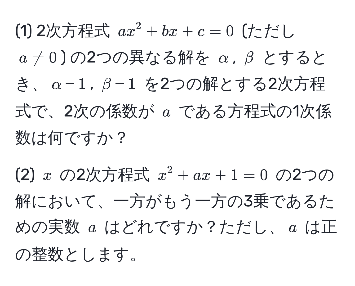 (1) 2次方程式 $ax^2 + bx + c = 0$ (ただし $a != 0$) の2つの異なる解を $alpha$, $beta$ とするとき、$alpha - 1$, $beta - 1$ を2つの解とする2次方程式で、2次の係数が $a$ である方程式の1次係数は何ですか？

(2) $x$ の2次方程式 $x^2 + ax + 1 = 0$ の2つの解において、一方がもう一方の3乗であるための実数 $a$ はどれですか？ただし、$a$ は正の整数とします。