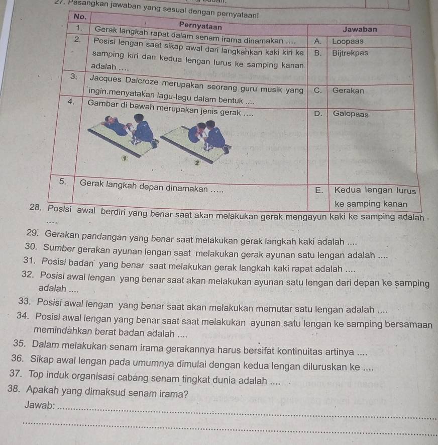 Pasangkan jawaban yang sesuai deng 

29. Gerakan pandangan yang benar saat melakukan gerak langkah kaki adalah .... 
30. Sumber gerakan ayunan lengan saat melakukan gerak ayunan satu lengan adalah .... 
31. Posisi badan' yang benar saat melakukan gerak langkah kaki rapat adalah .... 
32. Posisi awal lengan yang benar saat akan melakukan ayunan satu lengan dari depan ke samping 
adalah .... 
33. Posisi awal lengan yang benar saat akan melakukan memutar satu lengan adalah .... 
34. Posisi awal lengan yang benar saat saat melakukan ayunan satu lengan ke samping bersamaan 
memindahkan berat badan adalah .... 
35. Dalam melakukan senam irama gerakannya harus bersifat kontinuitas artinya .... 
36. Sikap awal lengan pada umumnya dimulai dengan kedua lengan diluruskan ke .... 
37. Top induk organisasi cabang senam tingkat dunia adalah .... 
38. Apakah yang dimaksud senam irama? 
Jawab:_ 
_