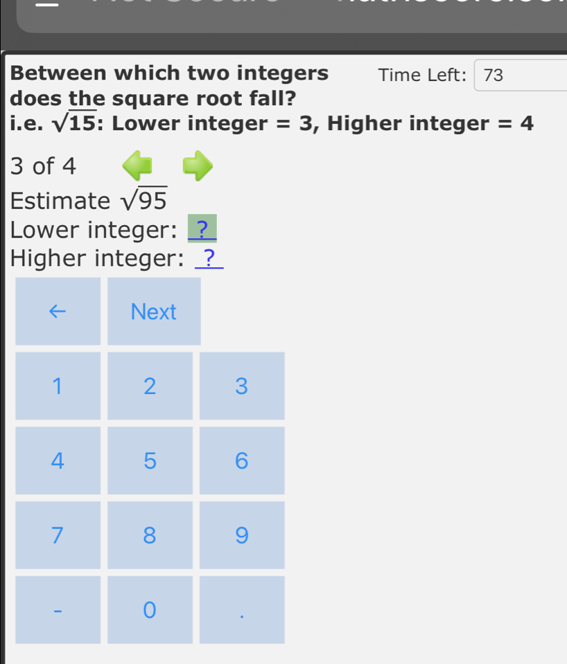 Between which two integers Time Left: 73
does the square root fall? 
i.e. sqrt(15) : Lower integer =3 , Higher integer =4
3 of 4
Estimate sqrt(95)
Lower integer: _? 
Higher integer: _?