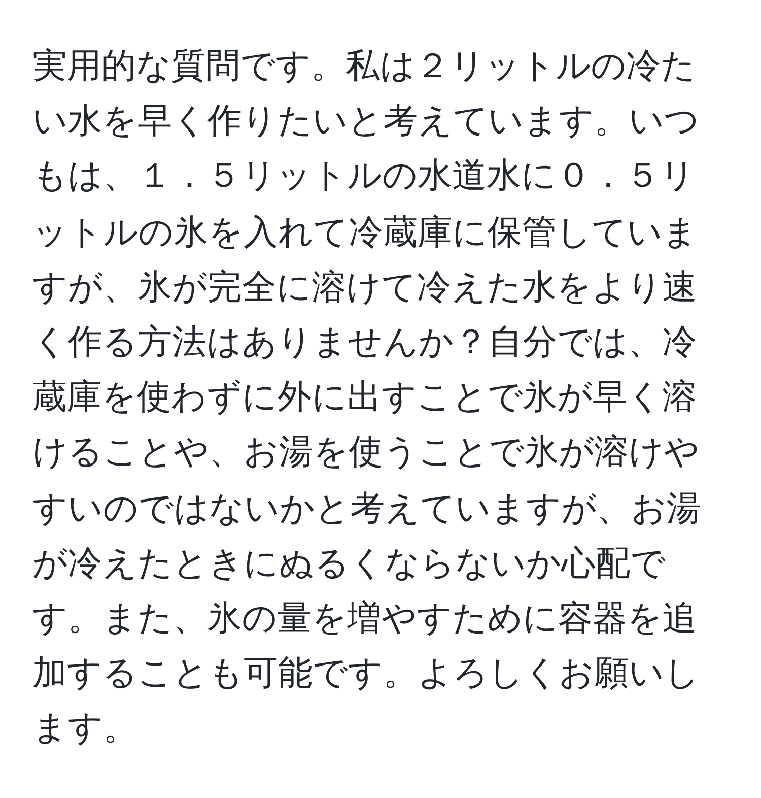 実用的な質問です。私は２リットルの冷たい水を早く作りたいと考えています。いつもは、１．５リットルの水道水に０．５リットルの氷を入れて冷蔵庫に保管していますが、氷が完全に溶けて冷えた水をより速く作る方法はありませんか？自分では、冷蔵庫を使わずに外に出すことで氷が早く溶けることや、お湯を使うことで氷が溶けやすいのではないかと考えていますが、お湯が冷えたときにぬるくならないか心配です。また、氷の量を増やすために容器を追加することも可能です。よろしくお願いします。