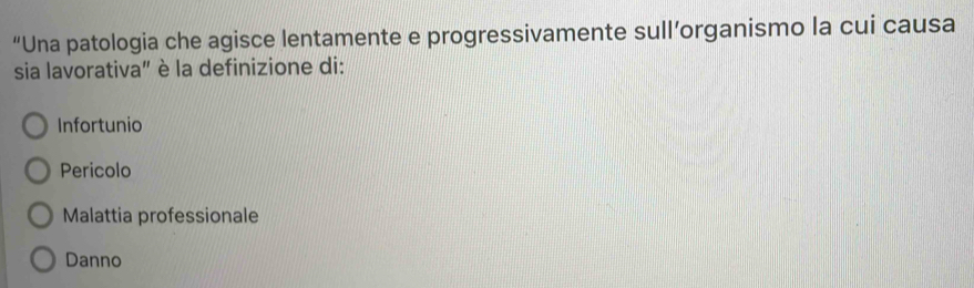 “Una patologia che agisce lentamente e progressivamente sull’organismo la cui causa
sia lavorativa" è la definizione di:
Infortunio
Pericolo
Malattia professionale
Danno