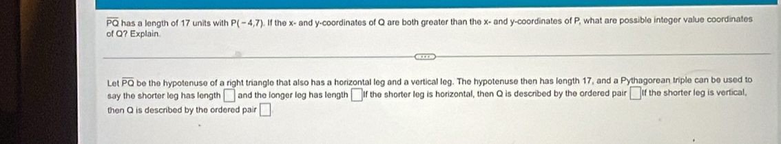 overline PQ has a length of 17 units with P(-4,7). If the x - and y-coordinates of Q are both greater than the x - and y-coordinates of P, what are possible integer value coordinates 
of Q? Explain. 
Let overline PQ be the hypotenuse of a right triangle that also has a horizontal leg and a vertical leg. The hypotenuse then has length 17, and a Pythagorean triple can be used to 
say the shorter leg has length □ and the longer leg has length □ If the shorter leg is horizontal, then Q is described by the ordered pair □ 1 f the shorter leg is vertical, 
then Q is described by the ordered pair □