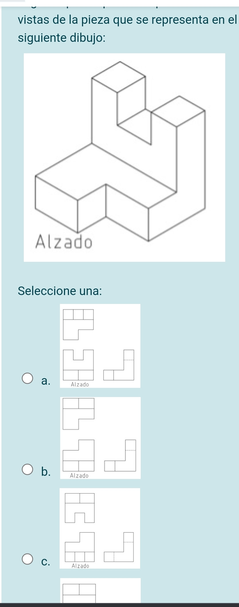 vistas de la pieza que se representa en el
siguiente dibujo:
Seleccione una:
a. Alzado
b. Alzado
C.