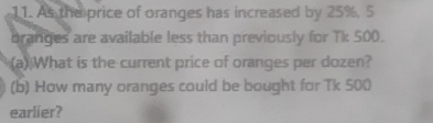 As the price of oranges has increased by 25%, 5
branges are available less than previously for Tk 500. 
(a) What is the current price of oranges per dozen? 
(b) How many oranges could be bought for Tk 500
earlier?