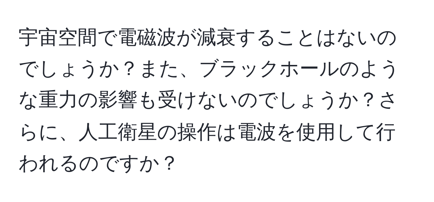 宇宙空間で電磁波が減衰することはないのでしょうか？また、ブラックホールのような重力の影響も受けないのでしょうか？さらに、人工衛星の操作は電波を使用して行われるのですか？