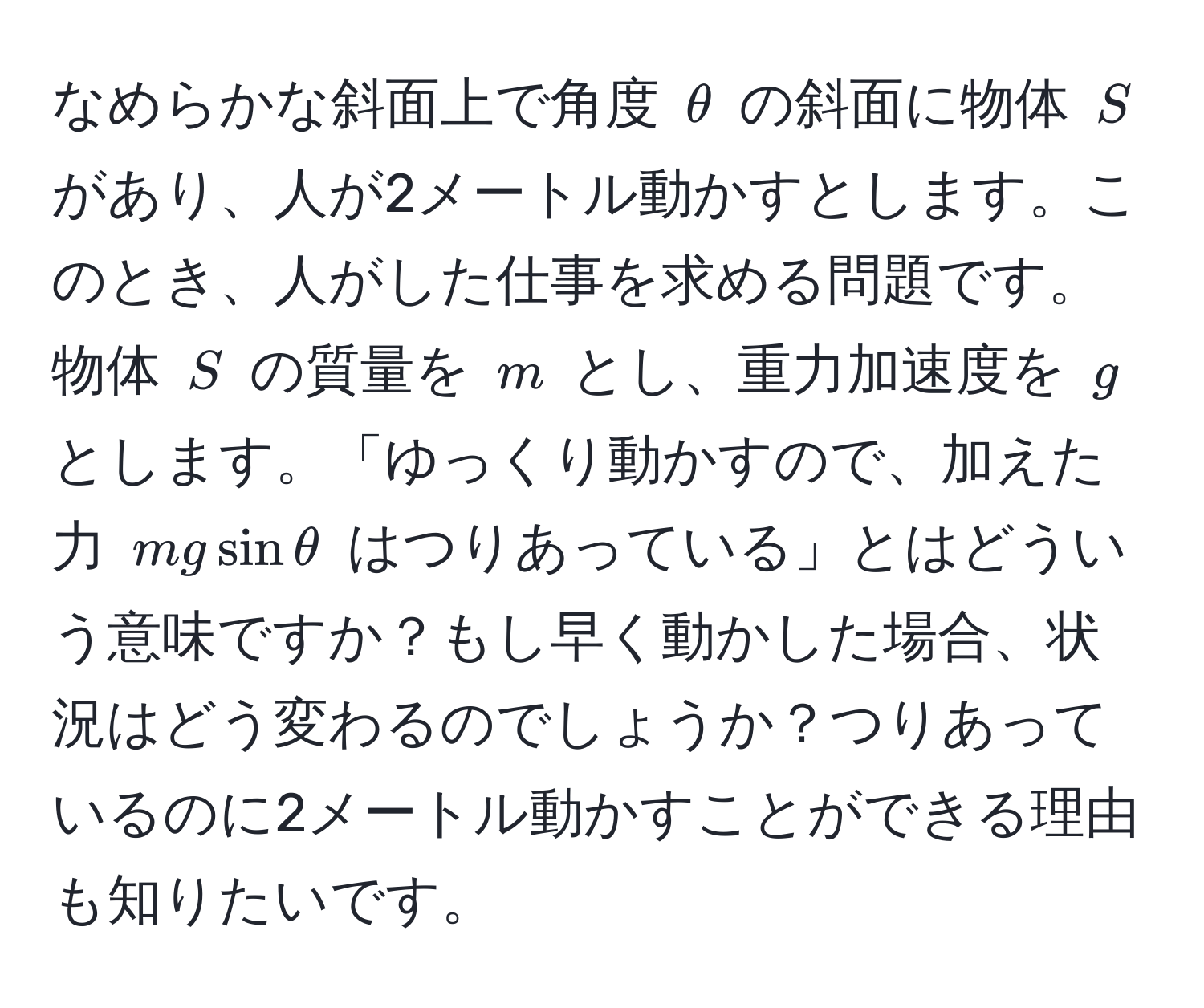 なめらかな斜面上で角度 $θ$ の斜面に物体 $S$ があり、人が2メートル動かすとします。このとき、人がした仕事を求める問題です。物体 $S$ の質量を $m$ とし、重力加速度を $g$ とします。「ゆっくり動かすので、加えた力 $mgsinθ$ はつりあっている」とはどういう意味ですか？もし早く動かした場合、状況はどう変わるのでしょうか？つりあっているのに2メートル動かすことができる理由も知りたいです。