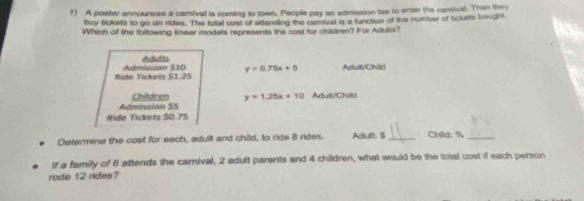 A poster announces a camival is coming to town. People pay an admission fae to enter the carival. Then they
buy tickets to go on rides. The total cost of attending the camival is a function of the number of sckets bought
Which of the following linear models represents the cost for children? For Aduits?
Adults
Ride Tickets $1.25 Admission $10 y=0.75x+5 Artult/Chilid
Admission S5 Children y=1.25x+10 Adull/Child
Ride Tickets $0.7S
Determine the cost for each, adult and child, to ride 8 rides. Adult: $ _Child: % _
If a family of 6 attends the carnival, 2 adult parents and 4 children, what would be the total cost if each person
rode 12 rides?