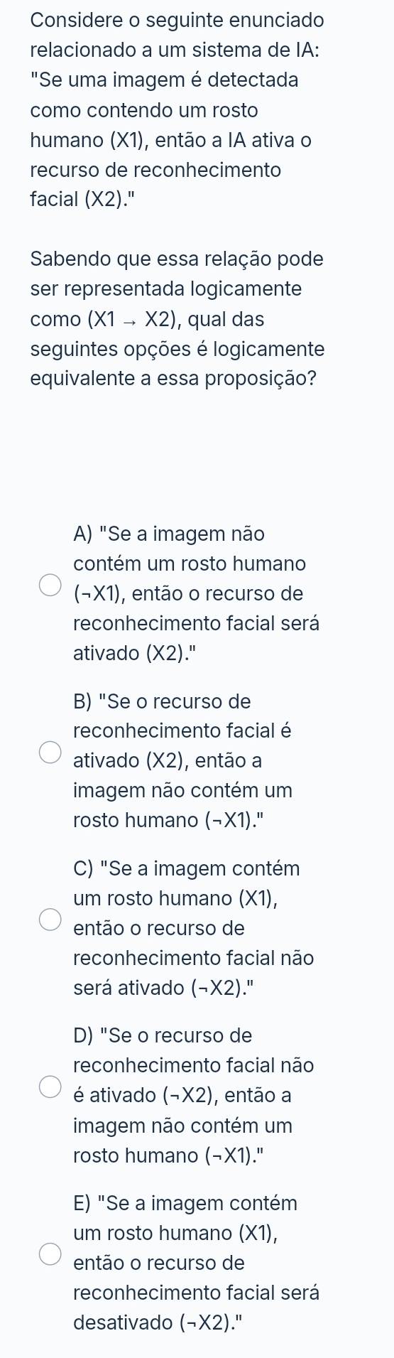 Considere o seguinte enunciado
relacionado a um sistema de IA:
"Se uma imagem é detectada
como contendo um rosto
humano (X1), então a IA ativa o
recurso de reconhecimento
facial (X2)
Sabendo que essa relação pode
ser representada logicamente
como (X1to X2) , qual das
seguintes opções é logicamente
equivalente a essa proposição?
A) "Se a imagem não
contém um rosto humano
(neg * 1) , então o recurso de
reconhecimento facial será
ativado (X2."
B) "Se o recurso de
reconhecimento facial é
ativado (X2) , então a
imagem não contém um
rosto humano (neg * 1)."
C) "Se a imagem contém
um rosto humano (X1),
então o recurso de
reconhecimento facial não
será ativado (neg * 2)
D) "Se o recurso de
reconhecimento facial não
é ativado (neg * 2) ), então a
imagem não contém um
rosto humano (−X1)."
E) "Se a imagem contém
um rosto humano * 1
então o recurso de
reconhecimento facial será
desativado (neg * 2)