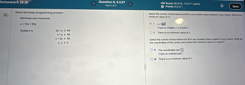 lomework (5,3) Question 6, 5.3.27 HW Score: 90.91%, 10 of 11 points
Part 2 of 4 J Save
Points: 0.5 of 1
Solve the linear programming problem. Select the correct choice below and fill in any answer boxes present in your choice. What is the
Minimize and maximize minimum value of z?
z=10x+50y
A. z=560
(Type an integer or a fraction.)
Subject to 2x+y≥ 64 B. There is no minimum value of z.
x+y≥ 48
x+2y≥ 56
Select the correct choice below and fill in any answer boxes present in your choice. What are
x,y≥ 0 the coordinates of the corner point where the minimum value of z occurs?
A. The coordinates are □. 
(Type an ordered pair.)
B. There is no minimum value of z.