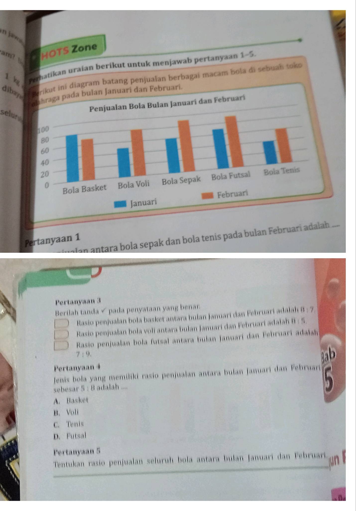 in Jawa
am? y
HOTS Zone
1 kg Perhatikan uraian berikut untuk menjawab pertanyaan 1-5.
dibai diagram batang penjualan berbagai macam bola di sebuah toko
ari.
selur
an ntara bola sepak dan bola tenís pada bulan Februari adalah .....
Pertanyaan 1
Pertanyaan 3
Berilah tanda √ pada penyataan yang benar
Rasio penjualan bola basket antara bulan Januari dan Februari adalah 8:7
Rasio penjualan bola voli antara bulan Januari dan Februari adalah 8:5
Rasio penjualan bola futsal antara bulan Januarí dan Februari adalak
7:9.
3ab
Pertanyaan 4
Jenis bola yang memiliki rasio penjualan antara bulan januari dan Februari
sebesar 5:8 adalah ....

A. Basket
B. Vali
C. Tenis
D. Futsal
Pertanyaan 5
Tentukan rasio penjualan seluruh bola antara bulan Januari dan Februari.