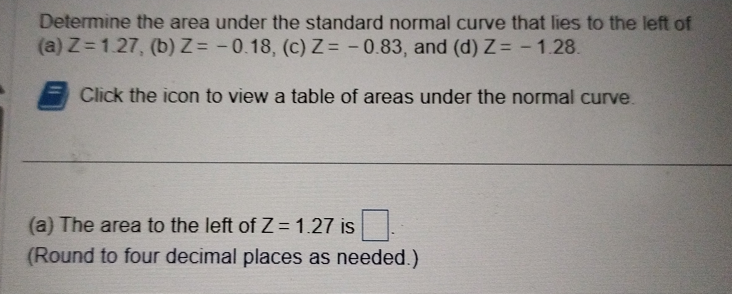 Determine the area under the standard normal curve that lies to the left of 
(a) Z=1.27 , (b) Z=-0.18 , (c) Z=-0.83 , and (d) Z=-1.28. 
Click the icon to view a table of areas under the normal curve. 
(a) The area to the left of Z=1.27 is □ . 
(Round to four decimal places as needed.)