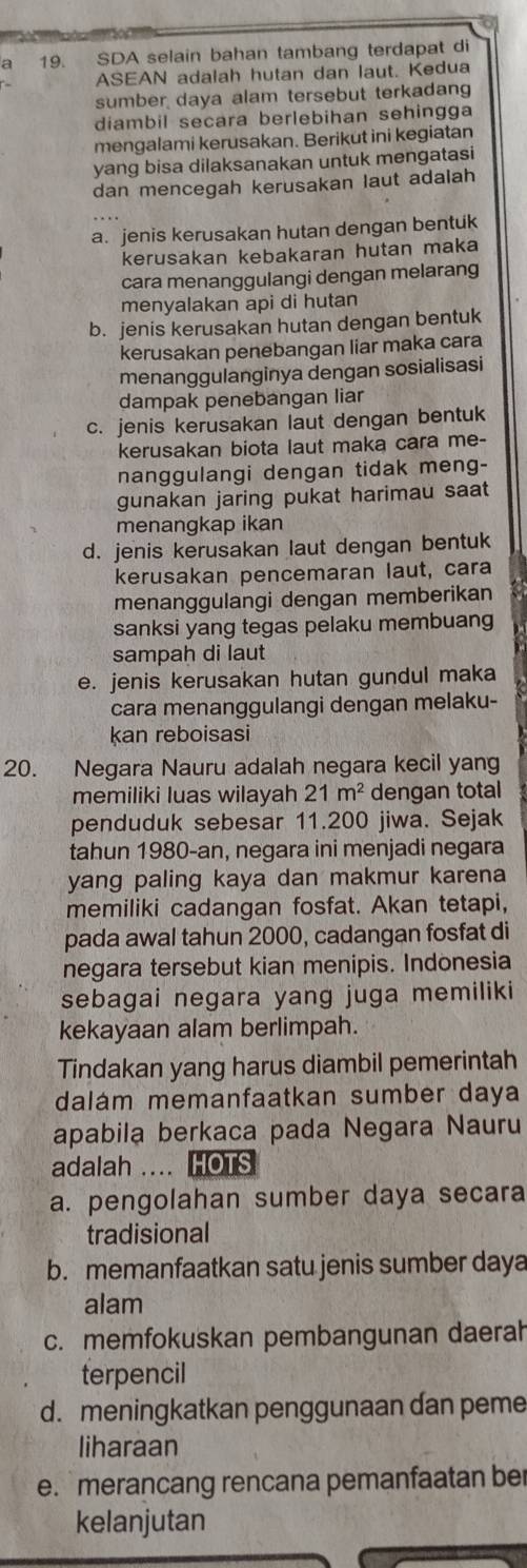 9 19. SDA selain bahan tambang terdapat di
ASEAN adalah hutan dan laut. Kedua
sumber daya alam tersebut terkadang
diambil secara berlebihan sehingga
mengalami kerusakan. Berikut ini kegiatan
yang bisa dilaksanakan untuk mengatasi
dan mencegah kerusakan laut adaiah
a. jenis kerusakan hutan dengan bentuk
kerusakan kebakaran hutan maka
cara menanggulangi dengan melarang
menyalakan api di hutan
b. jenis kerusakan hutan dengan bentuk
kerusakan penebangan liar maka cara
menanggulanginya dengan sosialisasi
dampak penebangan liar
c. jenis kerusakan laut dengan bentuk
kerusakan biota laut maka cara me-
nanggulangi dengan tidak meng-
gunakan jaring pukat harimau saat
menangkap ikan
d. jenis kerusakan laut dengan bentuk
kerusakan pencemaran laut, cara
menanggulangi dengan memberikan
sanksi yang tegas pelaku membuang
sampah di laut
e. jenis kerusakan hutan gundul maka
cara menanggulangi dengan melaku-
kan reboisasi
20. Negara Nauru adalah negara kecil yang
memiliki luas wilayah 21m^2 dengan total
penduduk sebesar 11.200 jiwa. Sejak
tahun 1980-an, negara ini menjadi negara
yang paling kaya dan makmur karena
memiliki cadangan fosfat. Akan tetapi,
pada awal tahun 2000, cadangan fosfat di
negara tersebut kian menipis. Indonesia
sebagai negara yang juga memiliki
kekayaan alam berlimpah.
Tindakan yang harus diambil pemerintah
dalám memanfaatkan sumber daya
apabila berkaca pada Negara Nauru
adalah .... HOTS
a. pengolahan sumber daya secara
tradisional
b. memanfaatkan satu jenis sumber daya
alam
c. memfokuskan pembangunan daerah
terpencil
d. meningkatkan penggunaan dan peme
liharaan
e. merancang rencana pemanfaatan ber
kelanjutan