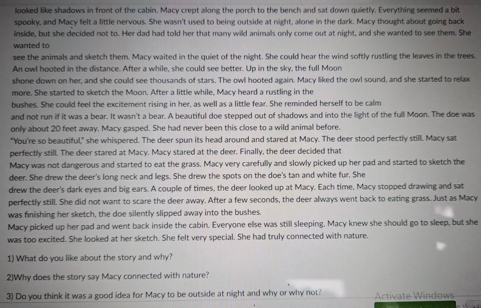 looked like shadows in front of the cabin. Macy crept along the porch to the bench and sat down quietly. Everything seemed a bit
spooky, and Macy felt a little nervous. She wasn't used to being outside at night, alone in the dark. Macy thought about going back
inside, but she decided not to. Her dad had told her that many wild animals only come out at night, and she wanted to see them. She
wanted to
see the animals and sketch them. Macy waited in the quiet of the night. She could hear the wind softly rustling the leaves in the trees.
An owl hooted in the distance. After a while, she could see better. Up in the sky, the full Moon
shone down on her, and she could see thousands of stars. The owl hooted again. Macy liked the owl sound, and she started to relax
more. She started to sketch the Moon. After a little while, Macy heard a rustling in the
bushes. She could feel the excitement rising in her, as well as a little fear. She reminded herself to be calm
and not run if it was a bear. It wasn't a bear. A beautiful doe stepped out of shadows and into the light of the full Moon. The doe was
only about 20 feet away. Macy gasped. She had never been this close to a wild animal before.
“You’re so beautiful,” she whispered. The deer spun its head around and stared at Macy. The deer stood perfectly still. Macy sat
perfectly still. The deer stared at Macy. Macy stared at the deer. Finally, the deer decided that
Macy was not dangerous and started to eat the grass. Macy very carefully and slowly picked up her pad and started to sketch the
deer. She drew the deer's long neck and legs. She drew the spots on the doe's tan and white fur. She
drew the deer's dark eyes and big ears. A couple of times, the deer looked up at Macy. Each time, Macy stopped drawing and sat
perfectly still. She did not want to scare the deer away. After a few seconds, the deer always went back to eating grass. Just as Macy
was finishing her sketch, the doe silently slipped away into the bushes.
Macy picked up her pad and went back inside the cabin. Everyone else was still sleeping. Macy knew she should go to sleep, but she
was too excited. She looked at her sketch. She felt very special. She had truly connected with nature.
1) What do you like about the story and why?
2)Why does the story say Macy connected with nature?
3) Do you think it was a good idea for Macy to be outside at night and why or why not?
Activate Windows
* Wind