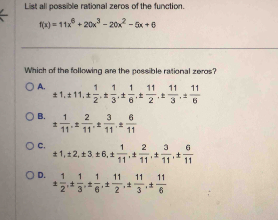 List all possible rational zeros of the function.
f(x)=11x^6+20x^3-20x^2-5x+6
Which of the following are the possible rational zeros?
A. ± 1, ± 11, ±  1/2 , ±  1/3 , ±  1/6 , ±  11/2 , ±  11/3 , ±  11/6 
B. ±  1/11 , ±  2/11 , ±  3/11 , ±  6/11 
C. ± 1, ± 2, ± 3, ± 6, ±  1/11 , ±  2/11 , ±  3/11 , ±  6/11 
D. ±  1/2 , ±  1/3 , ±  1/6 , ±  11/2 , ±  11/3 , ±  11/6 