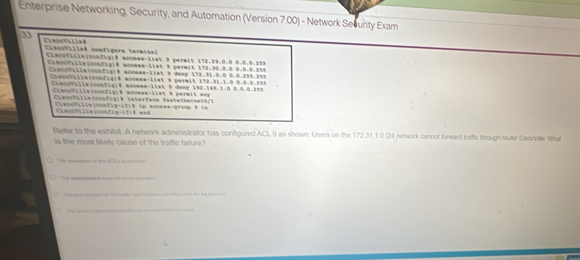 Enterprise Networking, Security, and Automation (Version 7.00) - Network Security Exam
33 CaégoVille
CagoVillel configure terminal
CiaceVille(config)# access-list 9 permit 172.29.0.0 0.0.0.255
CiacoVille(config)# access-list 9 permit 172.30.0.0 0.0.0.255
CrecoVille(config)# access-list 9 deny 172.31.0.0 0.0.255.255
Ciecotille(config)# access-list 9 permit 172.31.1.0 0.0.0.255
CiecoVille(config)® access-list 9 deny 192.168.1.0 0.0.0.255
Ciscotille(ccafig)@ access-list 9 permit any
CiacoFille(config)# interface fastethernet0/1
CisceVille(config-if)# ip access-group 9 in
CiacoVille (config-12)® end
Refer to the exhibit. A network administrator has configured ACL 9 as shown. Users on the 172.31.1.0 /24 network cannot forward traffic through router CiscoVille. What
is the most likely cause of the traffic failure?
The esueens of the AC's a incorect
Ths extabiabell snwond is mit scntesd
The mom womms fer the bulc has not been shotted with td 44 forto n
The emt anmment umles, w oic scicted mask