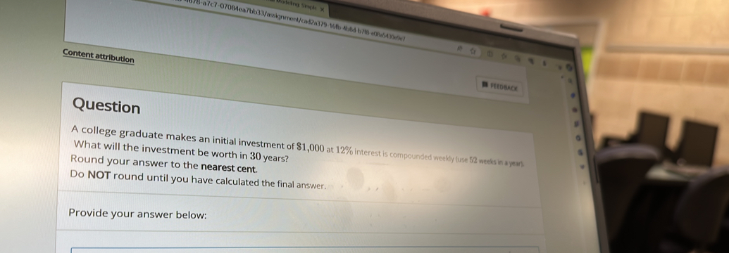 78-a7c7-07084ea7bb33/assignment/cad2a379-16fb-4b8d-b7f8-e08a5430e9 
Content attribution 
FEEDBACE 
Question 
A college graduate makes an initial investment of $1,000 at 12% interest is compounded weekly (use 52 weeks in a year) 
What will the investment be worth in 30 years? 
Round your answer to the nearest cent. 
Do NOT round until you have calculated the final answer. 
Provide your answer below: