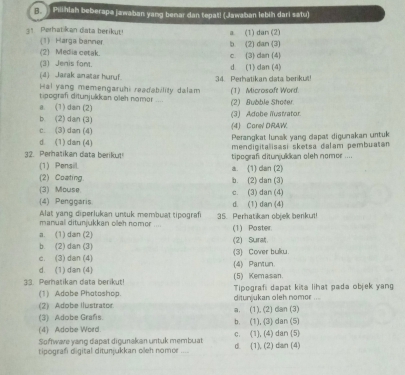 Pilihlah beberapa jawaban yang benar dan tepat! (Jawaban lebih dari satu)
1 Perhatikan data berikut a. (1) dan (2)
(1) Harga banner b. (2) dan (3)
(2) Media cetak. c. (3) dan (4)
(3) Jenis font. d. (1) dan (4)
(4) Jarak anatar huryf 34. Perhatikan data berikut!
Hal yang memengaruhi readability dalam (1) Microsaft Word.
tipograf ditunjulkan oleh nomor
a. (1) dan (2) (3) Adobe lustrator (2) Bubble Shoter
b. (2) dan (3)
c. (3) dan (4) (4) Carel DRAW
Perangkat lunak yang dapas digunakan urtuk
d (1)dan (4) mendigitalisasi sketsa dalam pembuašán
32. Perhatikan data berikut! tipograf ditunjukkan oleh nomor ....
(1) Pensil a. (1) dan (2)
(2) Coating. b. (2) dan (3)
(3) Mouse. c. (3) dan (4)
(4) Penggaris d. (1) dan (4)
Alat yang diperlukan untuk membuat tipografi 35. Perhatikan objek benkut
manuall ditunjukkan olleh nomor ....
a. (1) dan (2) (1) Poster
b. (2) dan (3) (2) Surat
c. (3) dan (4) (3) Cover bulku.
d. (1) da n(4) (4) Pantun.
33. Perhatikan data berikut! (5) Kemasan. Tipografi dapat kita lihat pada objek yang
(1) Adobe Phatoshop.
(2) Adobe Ilustrator. ditunjukan oleh nomor ....
(3) Adobe Grañs a. (1), (2) dan (3)
(4) Adobe Word. b. (1), (3) dan (5)
Softwave yang dapat digunakan untuk membuat c. (1), (4) dan (5)
tipografi digital ditunjukkan oeh nomer . d (1), (2) dan (4)