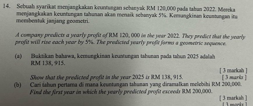 Sebuah syarikat menjangkakan keuntungan sebanyak RM 120,000 pada tahun 2022. Mereka 
menjangkakan keuntungan tahunan akan menaik sebanyak 5%. Kemungkinan keuntungan itu 
membentuk janjang geometri. 
A company predicts a yearly profit of RM 120, 000 in the year 2022. They predict that the yearly 
profit will rise each year by 5%. The predicted yearly profit forms a geometric sequence. 
(a) Buktikan bahawa, kemungkinan keuntungan tahunan pada tahun 2025 adalah
RM 138, 915. 
[ 3 markah ] 
Show that the predicted profit in the year 2025 is RM 138, 915. [ 3 marks ] 
(b) Cari tahun pertama di mana keuntungan tahunan yang diramalkan melebihi RM 200,000. 
Find the first year in which the yearly predicted profit exceeds RM 200,000. 
[ 3 markah ] 
[ 3marks]