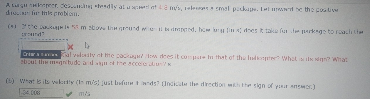 A cargo helicopter, descending steadily at a speed of 4.8 m/s, releases a small package. Let upward be the positive 
direction for this problem. 
(a) If the package is 58 m above the ground when it is dropped, how long (in s) does it take for the package to reach the 
ground? 
Enter a number itial velocity of the package? How does it compare to that of the helicopter? What is its sign? What 
about the magnitude and sign of the acceleration? s 
(b) What is its velocity (in m/s) just before it lands? (Indicate the direction with the sign of your answer.)
-34.008 m/s