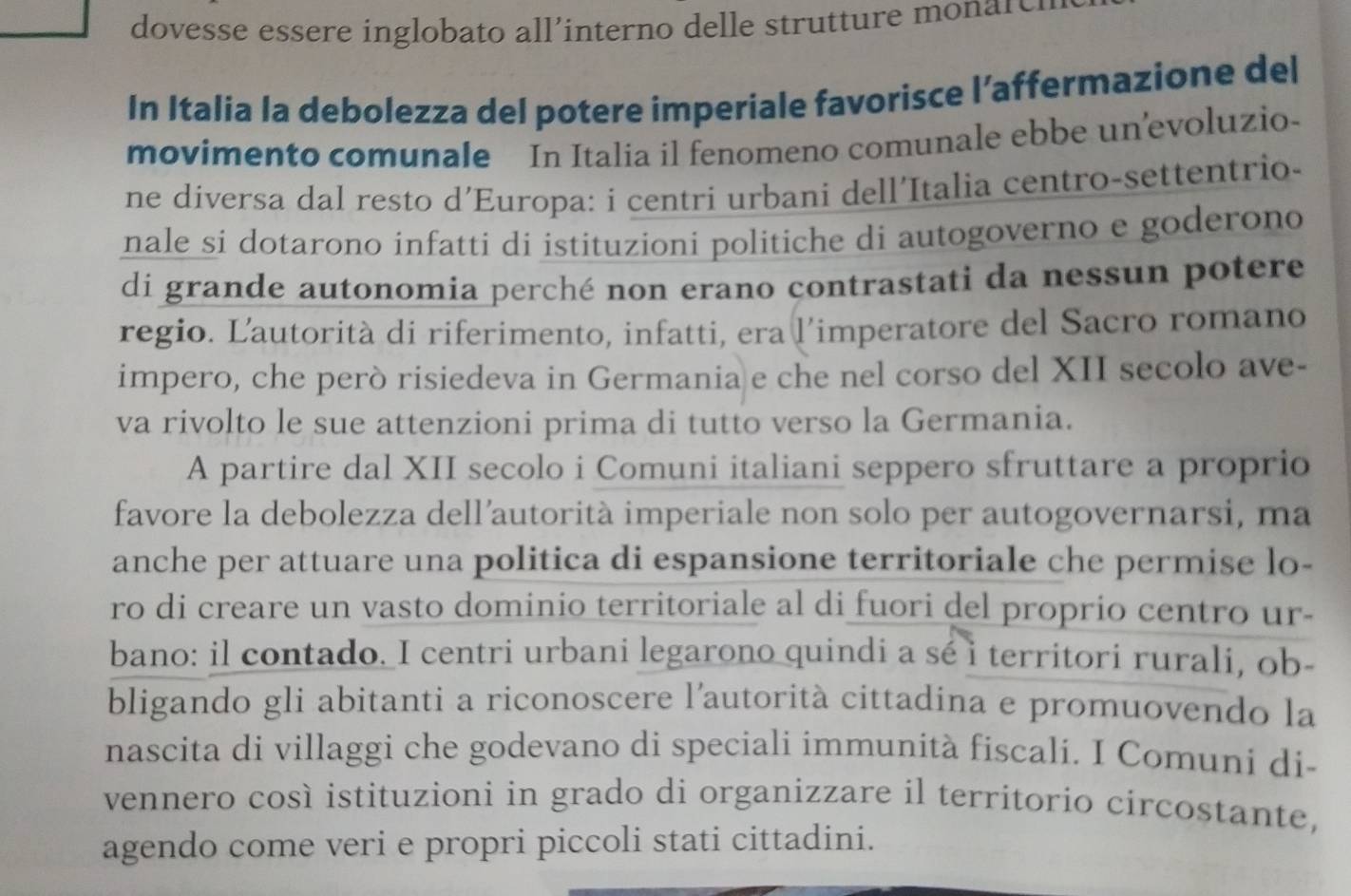 dovesse essere inglobato all’interno delle strutture monare 
In Italia la debolezza del potere imperiale favorisce l’affermazione del 
movimento comunale In Italia il fenomeno comunale ebbe un’evoluzio- 
ne diversa dal resto d’Europa: i centri urbani dell’Italia centro-settentrio- 
nale si dotarono infatti di istituzioni politiche di autogoverno e goderono 
di grande autonomia perché non erano contrastati da nessun potere 
regio. Lautorità di riferimento, infatti, era l’imperatore del Sacro romano 
impero, che però risiedeva in Germania e che nel corso del XII secolo ave- 
va rivolto le sue attenzioni prima di tutto verso la Germania. 
A partire dal XII secolo i Comuni italiani seppero sfruttare a proprio 
favore la debolezza dell’autorità imperiale non solo per autogovernarsi, ma 
anche per attuare una politica di espansione territoriale che permise lo- 
ro di creare un vasto dominio territoriale al di fuori del proprio centro ur- 
bano: il contado. I centri urbani legarono quindi a sé i territori rurali, ob- 
bligando gli abitanti a riconoscere l’autorità cittadina e promuovendo la 
nascita di villaggi che godevano di speciali immunità fiscali. I Comuni di- 
vennero così istituzioni in grado di organizzare il territorio circostante, 
agendo come veri e propri piccoli stati cittadini.