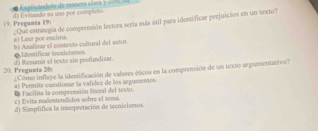 Explicándolo de manera clara y concisa
d) Evitando su uso por completo.
19. Pregunta 19: ¿Qué estrategia de comprensión lectora sería más útil para identificar prejuicios en un texto?
a) Leer por encima.
b) Analizar el contexto cultural del autor.
6Identificar tecnicismos.
d) Resumir el texto sin profundizar.
20. Pregunta 20:
¿Cómo influye la identificación de valores éticos en la comprensión de un texto argumentativo?
a) Permite cuestionar la validez de los argumentos.
* Facilita la comprensión literal del texto.
c) Evita malentendidos sobre el tema.
d) Simplifica la interpretación de tecnicismos.